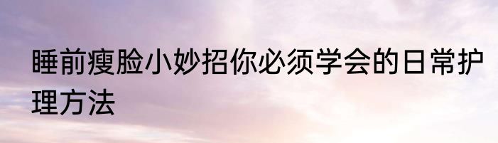 睡前瘦脸小妙招你必须学会的日常护理方法