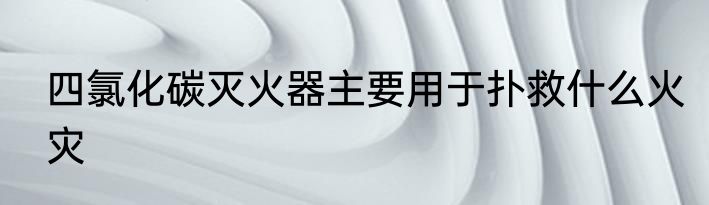 四氯化碳灭火器主要用于扑救什么火灾