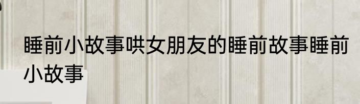 睡前小故事哄女朋友的睡前故事睡前小故事