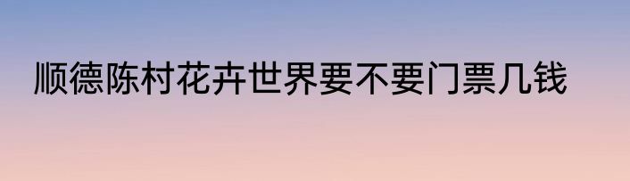 顺德陈村花卉世界要不要门票几钱