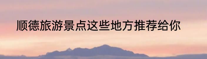 顺德旅游景点这些地方推荐给你