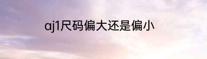 aj1尺码偏大还是偏小