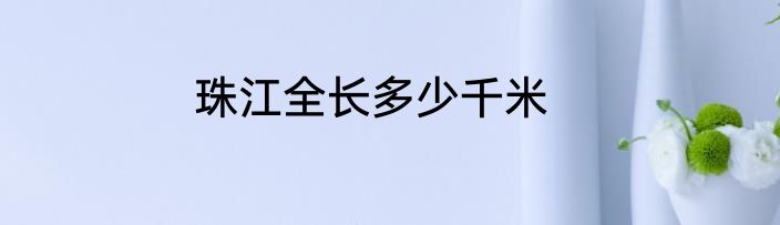 珠江全长多少千米