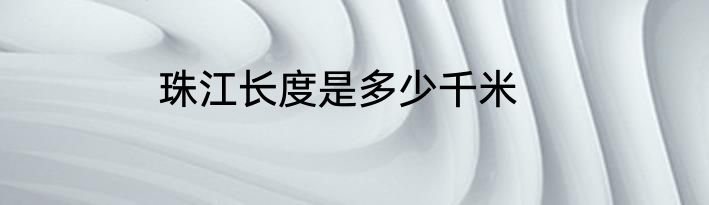 珠江长度是多少千米