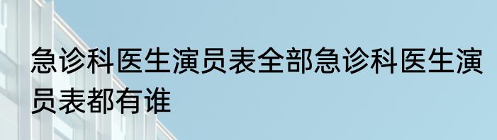 急诊科医生演员表全部急诊科医生演员表都有谁