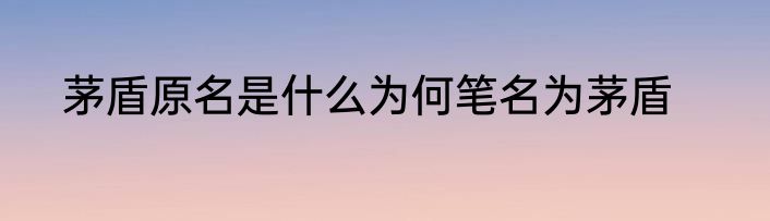 茅盾原名是什么为何笔名为茅盾