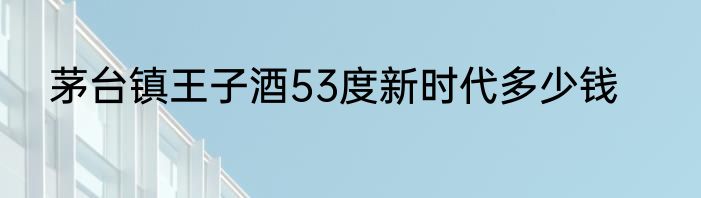 茅台镇王子酒53度新时代多少钱