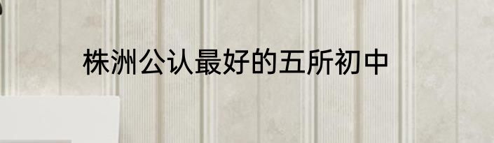 株洲公认最好的五所初中