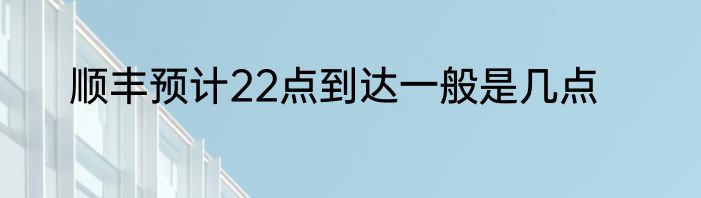 顺丰预计22点到达一般是几点