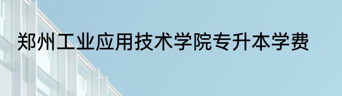 郑州工业应用技术学院专升本学费