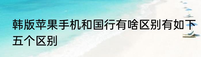 韩版苹果手机和国行有啥区别有如下五个区别