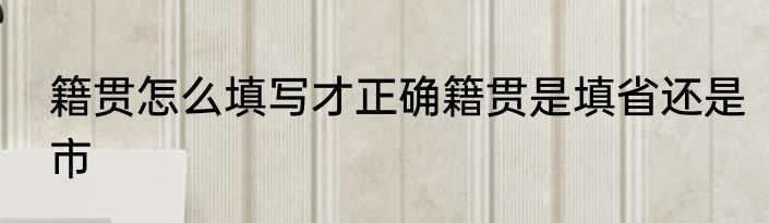 籍贯怎么填写才正确籍贯是填省还是市
