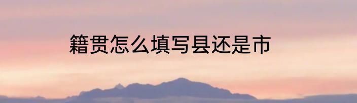 籍贯怎么填写县还是市