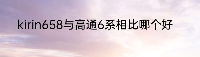kirin658与高通6系相比哪个好