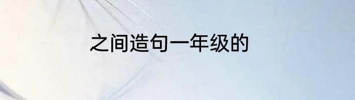 之间造句一年级的