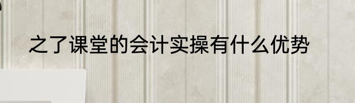之了课堂的会计实操有什么优势