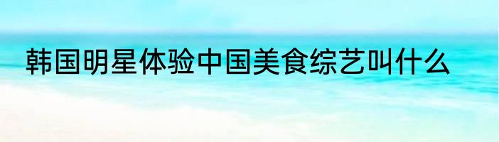 韩国明星体验中国美食综艺叫什么