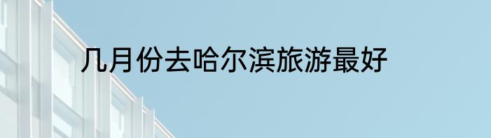 几月份去哈尔滨旅游最好