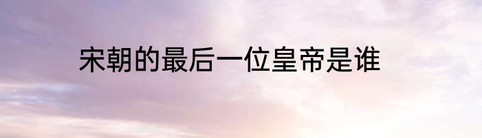 宋朝的最后一位皇帝是谁