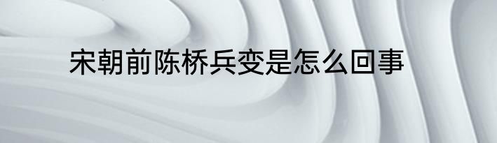 宋朝前陈桥兵变是怎么回事