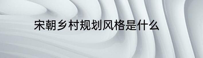 宋朝乡村规划风格是什么