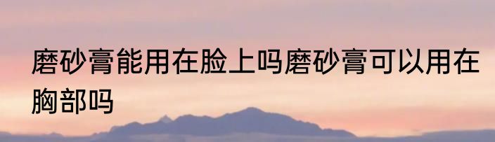 磨砂膏能用在脸上吗磨砂膏可以用在胸部吗