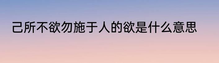 己所不欲勿施于人的欲是什么意思