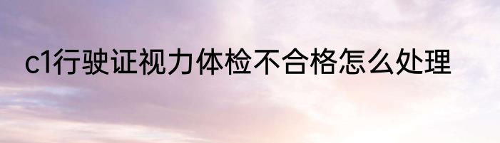 c1行驶证视力体检不合格怎么处理
