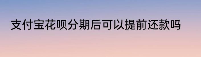 支付宝花呗分期后可以提前还款吗