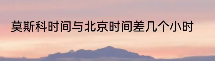 莫斯科时间与北京时间差几个小时
