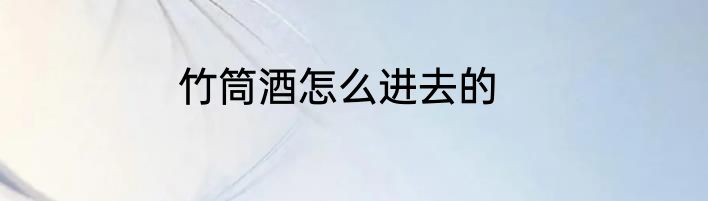 竹筒酒怎么进去的