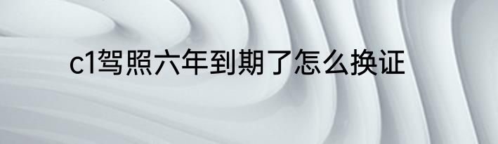 c1驾照六年到期了怎么换证