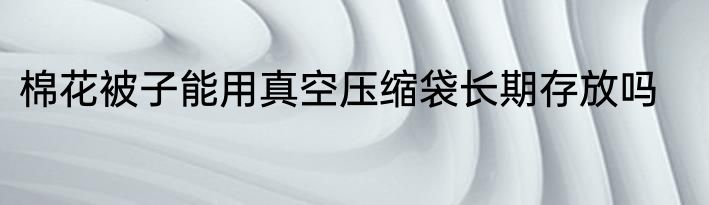 棉花被子能用真空压缩袋长期存放吗
