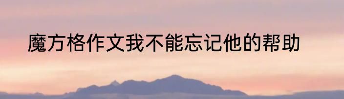 魔方格作文我不能忘记他的帮助
