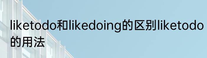 liketodo和likedoing的区别liketodo的用法