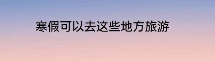 寒假可以去这些地方旅游