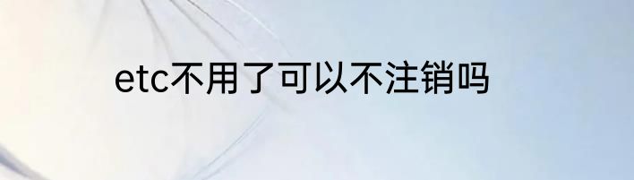 etc不用了可以不注销吗
