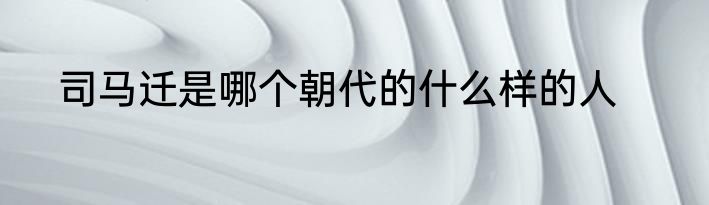 司马迁是哪个朝代的什么样的人