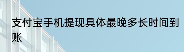 支付宝手机提现具体最晚多长时间到账