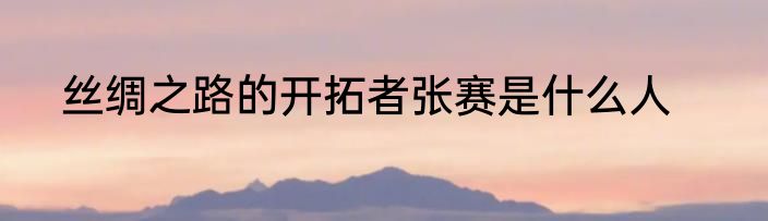 丝绸之路的开拓者张赛是什么人