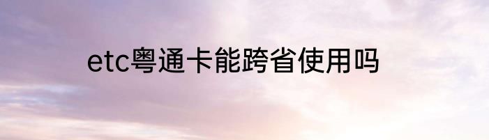 etc粤通卡能跨省使用吗