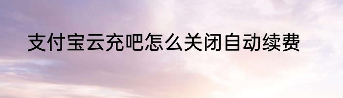 支付宝云充吧怎么关闭自动续费