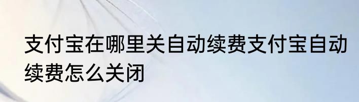 支付宝在哪里关自动续费支付宝自动续费怎么关闭