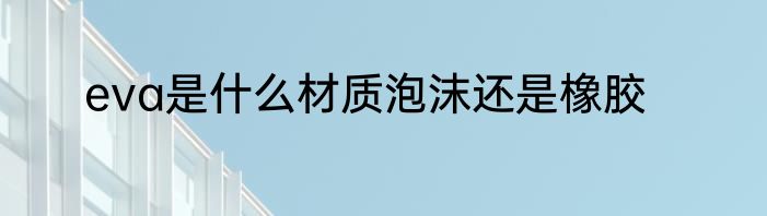 eva是什么材质泡沫还是橡胶