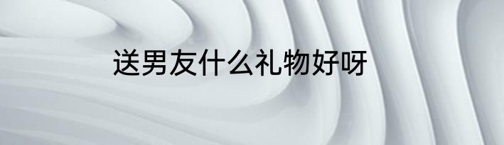 送男友什么礼物好呀