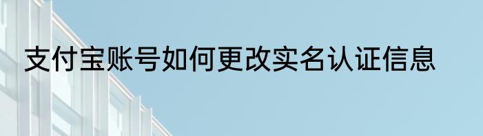 支付宝账号如何更改实名认证信息