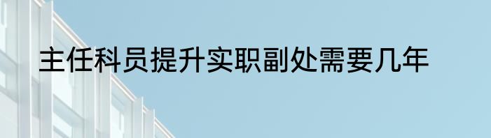 主任科员提升实职副处需要几年