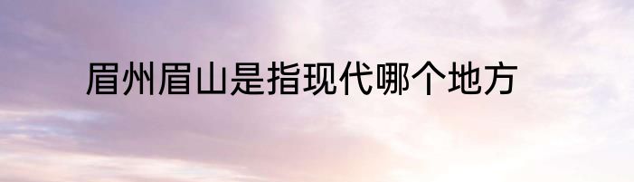 眉州眉山是指现代哪个地方