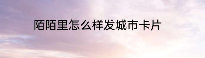 陌陌里怎么样发城市卡片