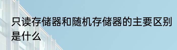 只读存储器和随机存储器的主要区别是什么